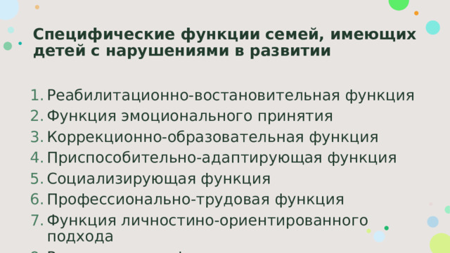 Специфические функции семей, имеющих детей с нарушениями в развитии Реабилитационно-востановительная функция Функция эмоционального принятия Коррекционно-образовательная функция Приспособительно-адаптирующая функция Социализирующая функция Профессионально-трудовая функция Функция личностино-ориентированного подхода Рекреационная функция 