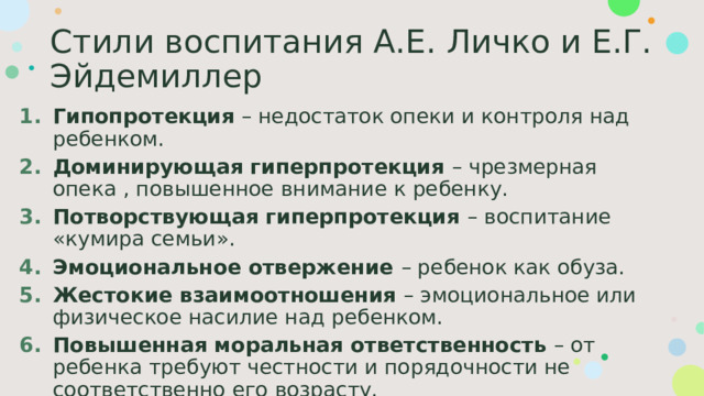 Стили воспитания А.Е. Личко и Е.Г. Эйдемиллер Гипопротекция – недостаток опеки и контроля над ребенком. Доминирующая гиперпротекция – чрезмерная опека , повышенное внимание к ребенку. Потворствующая гиперпротекция – воспитание «кумира семьи». Эмоциональное отвержение – ребенок как обуза. Жестокие взаимоотношения – эмоциональное или физическое насилие над ребенком. Повышенная моральная ответственность – от ребенка требуют честности и порядочности не соответственно его возрасту. 