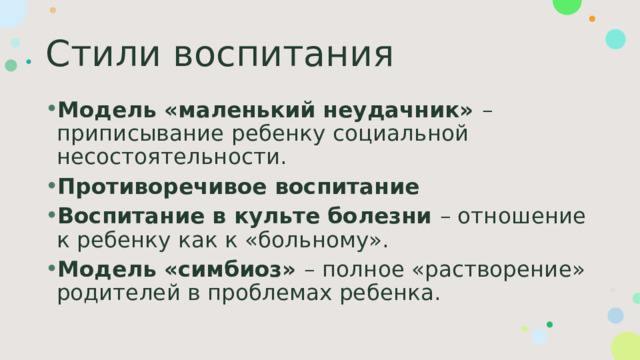 Стили воспитания Модель «маленький неудачник» – приписывание ребенку социальной несостоятельности. Противоречивое воспитание Воспитание в культе болезни – отношение к ребенку как к «больному». Модель «симбиоз» – полное «растворение» родителей в проблемах ребенка. 
