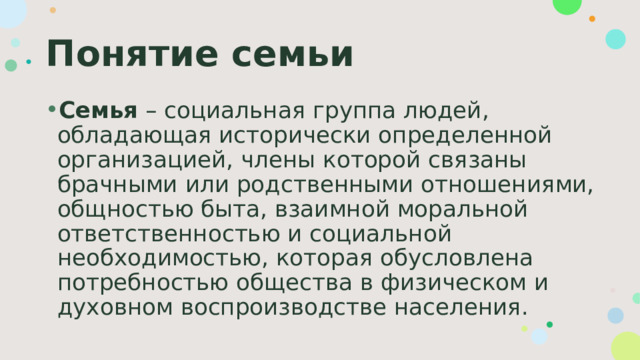 Понятие семьи Семья – социальная группа людей, обладающая исторически определенной организацией, члены которой связаны брачными или родственными отношениями, общностью быта, взаимной моральной ответственностью и социальной необходимостью, которая обусловлена потребностью общества в физическом и духовном воспроизводстве населения. 