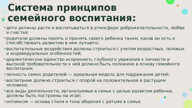 Система принципов семейного воспитания: дети должны расти и воспитываться в атмосфере доброжелательности, любви и счастья; родители должны понять и принять своего ребенка таким, каков он есть и способствовать развитию в нем лучшего; воспитательные воздействия должны строиться с учетом возрастных, половых и индивидуальных особенностей; диалектическое единство искреннего, глубокого уважения к личности и высокой требовательности к ней должно быть положено в основу семейного воспитания; личность самих родителей — идеальная модель для подражания детей; воспитание должно строиться с опорой на положительное в растущем человеке; все виды деятельности, организуемые в семье с целью развития ребенка, должны быть построены на игре; оптимизм — основа стиля и тона общения с детьми в семье. 