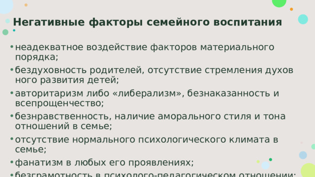 Негативные факторы семейного воспитания неадекватное воздействие факторов материального порядка; бездуховность родителей, отсутствие стремления духов­ного развития детей; авторитаризм либо «либерализм», безнаказанность и всепрощенчество; безнравственность, наличие аморального стиля и тона отношений в семье; отсутствие нормального психологического климата в семье; фанатизм в любых его проявлениях; безграмотность в психолого-педагогическом отношении; противоправное поведение взрослых. 