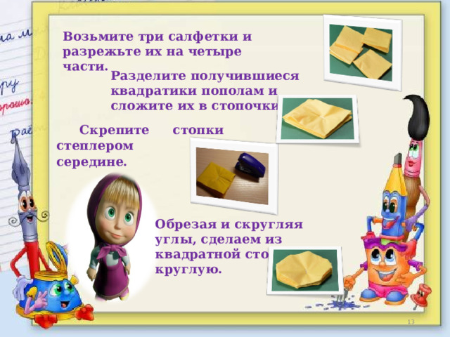 Возьмите три салфетки и разрежьте их на четыре части.  Разделите получившиеся квадратики пополам и сложите их в стопочки .    Скрепите стопки степлером по середине.  Обрезая и скругляя углы, сделаем из квадратной стопочки круглую.  