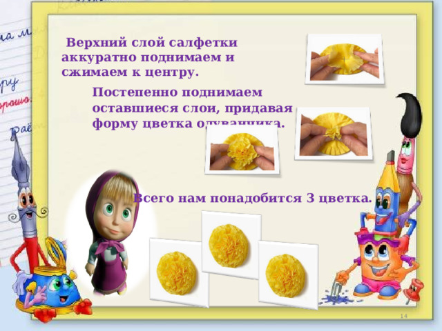  Верхний слой салфетки аккуратно поднимаем и сжимаем к центру.    Постепенно поднимаем оставшиеся слои, придавая форму цветка одуванчика.   Всего нам понадобится 3 цветка.   
