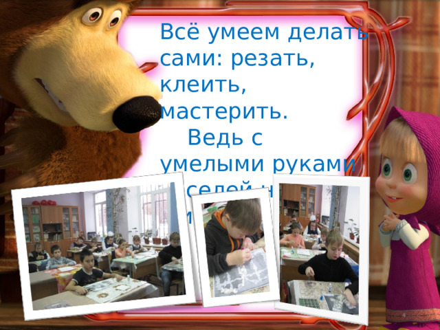 Всё умеем делать сами: резать, клеить, мастерить.  Ведь с умелыми руками веселей на свете жить!   
