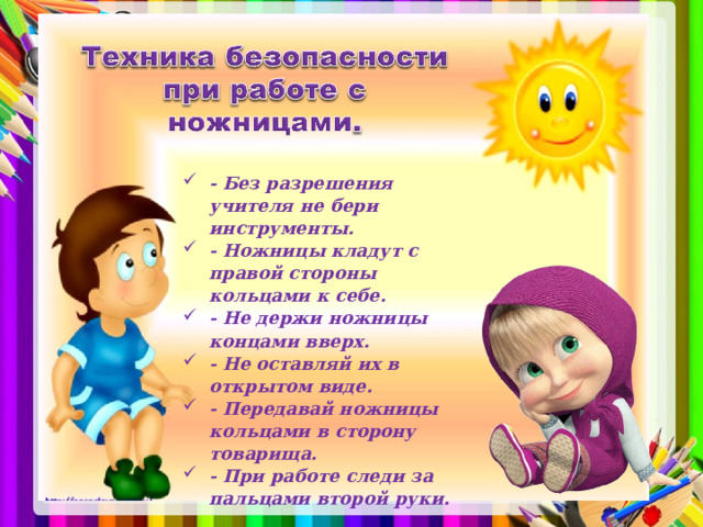 - Без разрешения учителя не бери инструменты. - Ножницы кладут с правой стороны кольцами к себе. - Не держи ножницы концами вверх. - Не оставляй их в открытом виде. - Передавай ножницы кольцами в сторону товарища. - При работе следи за пальцами второй руки.  