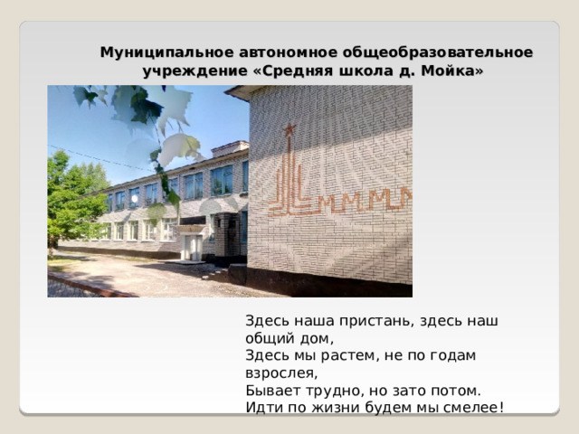  Муниципальное автономное общеобразовательное учреждение «Средняя школа д. Мойка» Здесь наша пристань, здесь наш общий дом,  Здесь мы растем, не по годам взрослея,  Бывает трудно, но зато потом.  Идти по жизни будем мы смелее! 