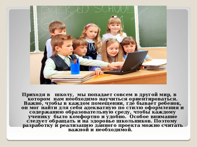 Приходя в школу, мы попадает совсем в другой мир, в котором нам  необходимо научиться ориентироваться. Важно, чтобы в каждом помещении, где бывает ребенок, он мог найти для себя адекватную по стилю оформления и содержанию образовательную среду, чтобы каждому ученику было комфортно и удобно. Особое внимание следует обращать и на здоровье школьников. Поэтому разработку и реализацию данного проекта можно считать важной и необходимой.  