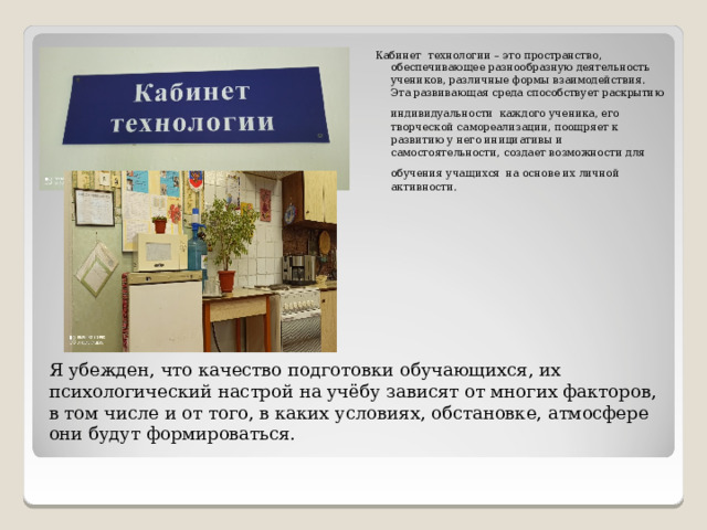Кабинет технологии – это пространство, обеспечивающее разнообразную деятельность учеников, различные формы взаимодействия.  Эта развивающая среда способствует раскрытию индивидуальности  каждого ученика, его творческой самореализации, поощряет к развитию у него инициативы и самостоятельности, создает возможности для обучения учащихся  на основе их личной активности. Я убежден, что качество подготовки обучающихся, их психологический настрой на учёбу зависят от многих факторов, в том числе и от того, в каких условиях, обстановке, атмосфере они будут формироваться.   