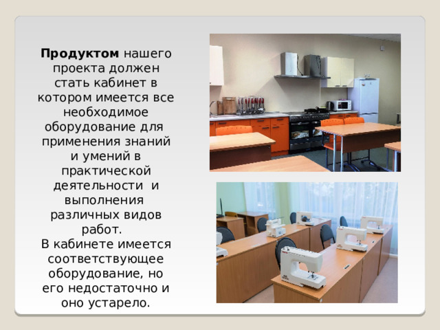 Продуктом нашего проекта должен стать кабинет в котором имеется все необходимое оборудование для применения знаний и умений в практической деятельности и выполнения различных видов работ. В кабинете имеется соответствующее оборудование, но его недостаточно и оно устарело. 