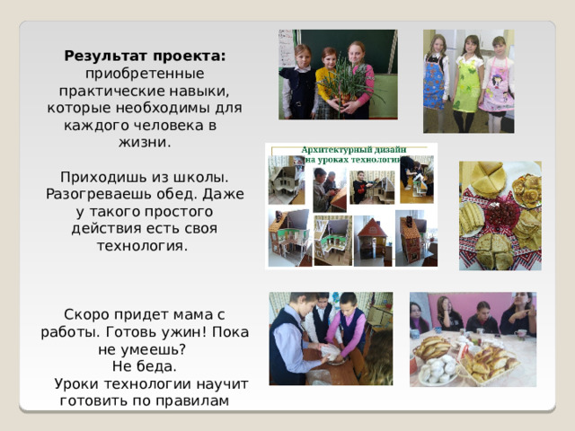 Результат проекта: приобретенные практические навыки, которые необходимы для каждого человека в жизни. Приходишь из школы. Разогреваешь обед. Даже у такого простого действия есть своя технология. Скоро придет мама с работы. Готовь ужин! Пока не умеешь? Не беда.  Уроки технологии научит готовить по правилам 