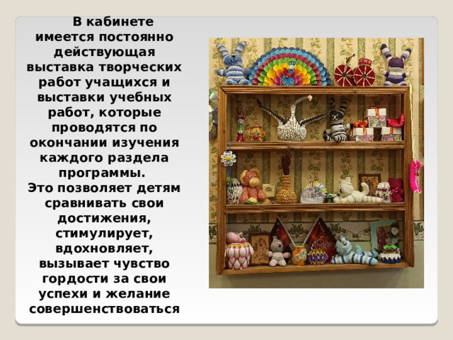  В кабинете имеется постоянно действующая выставка творческих работ учащихся и выставки учебных работ, которые проводятся по окончании изучения каждого раздела программы. Это позволяет детям сравнивать свои достижения, стимулирует, вдохновляет, вызывает чувство гордости за свои успехи и желание совершенствоваться 