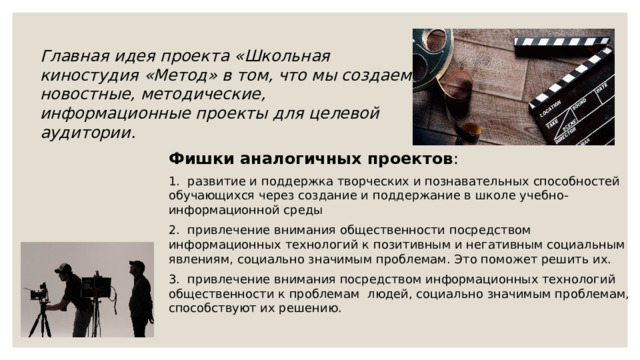 Главная идея проекта «Школьная киностудия «Метод» в том, что мы создаем новостные, методические, информационные проекты для целевой аудитории. Фишки аналогичных проектов : 1. развитие и поддержка творческих и познавательных способностей обучающихся через создание и поддержание в школе учебно-информационной среды 2. привлечение внимания общественности посредством информационных технологий к позитивным и негативным социальным явлениям, социально значимым проблемам. Это поможет решить их. 3. привлечение внимания посредством информационных технологий общественности к проблемам людей, социально значимым проблемам, способствуют их решению. 