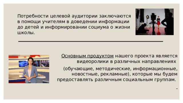 Потребности целевой аудитории заключаются в помощи учителям в доведении информации до детей и информировании социума о жизни школы.   Основным продуктом нашего проекта является видеоролики в различных направлениях (обучающие, методические, информационные, новостные, рекламные), которые мы будем предоставлять различным социальным группам.  