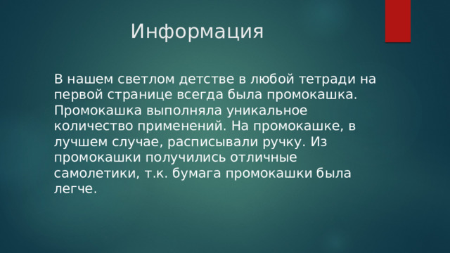 Информация В нашем светлом детстве в любой тетради на первой странице всегда была промокашка. Промокашка выполняла уникальное количество применений. На промокашке, в лучшем случае, расписывали ручку. Из промокашки получились отличные самолетики, т.к. бумага промокашки была легче. 