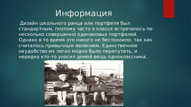 Информация  Дизайн школьного ранца или портфеля был стандартным, поэтому часто в классе встречалось по несколько совершенно одинаковых портфелей. Однако в то время это никого не беспокоило, так как считалось привычным явлением. Единственное неудобство-их легко модно было перепутать, и нередко кто-то уносил домой вещь одноклассника. 