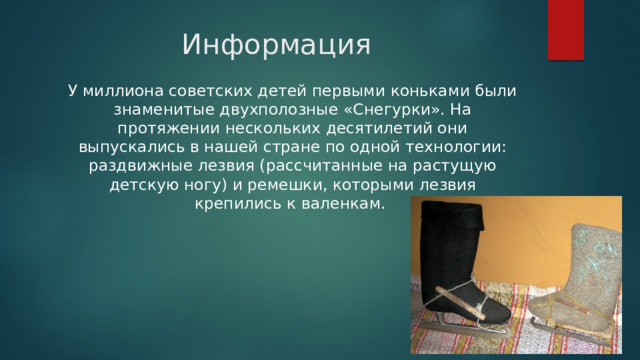 Информация У миллиона советских детей первыми коньками были знаменитые двухполозные «Снегурки». На протяжении нескольких десятилетий они выпускались в нашей стране по одной технологии: раздвижные лезвия (рассчитанные на растущую детскую ногу) и ремешки, которыми лезвия крепились к валенкам. 