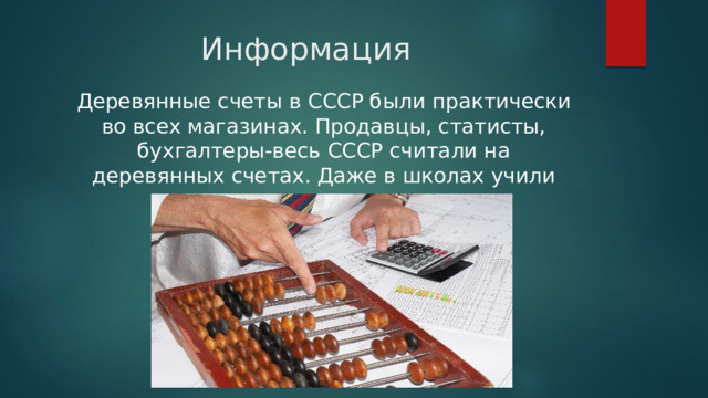 Информация Деревянные счеты в СССР были практически во всех магазинах. Продавцы, статисты, бухгалтеры-весь СССР считали на деревянных счетах. Даже в школах учили считать на счетах. 