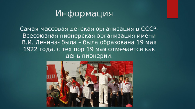 Информация Самая массовая детская организация в СССР- Всесоюзная пионерская организация имени В.И. Ленина- была – была образована 19 мая 1922 года, с тех пор 19 мая отмечается как день пионерии. 