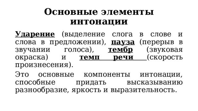 Основные элементы интонации Ударение (выделение слога в слове и слова в предложении), пауза (перерыв в звучании голоса), тембр (звуковая окраска) и темп речи (скорость произнесения). Это основные компоненты интонации, способные придать высказыванию разнообразие, яркость и выразительность. 
