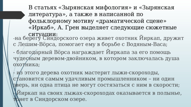 В статьях «Зырянская мифология» и «Зырянская литература», а также в написанной по фольклорному мотиву «драматической сцене» «Иркаб», А. Грен выделяет следующие сюжетные ситуации: - на берегу Синдорского озера живет охотник Йиркап, дружит с Лешим-Вöрса, помогает ему в борьбе с Водяным-Васа; - благодарный Вöрса награждает Йиркапа за его помощь чудесным деревом-двойником, в котором заключалась душа охотника; - из этого дерева охотник мастерит лыжи-скороходы, становится самым удачливым промышленником – ни один зверь, ни одна птица не могут состязаться с ним в скорости; - Йиркап на своих лыжах-скороходах оказывается в полынье, тонет в Синдорском озере. 