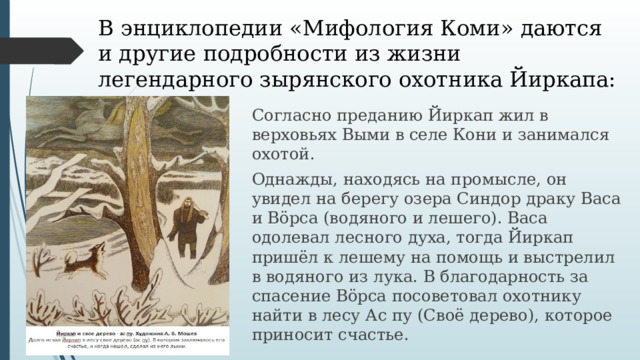В энциклопедии «Мифология Коми» даются и другие подробности из жизни легендарного зырянского охотника Йиркапа: Согласно преданию Йиркап жил в верховьях Выми в селе Кони и занимался охотой. Однажды, находясь на промысле, он увидел на берегу озера Синдор драку Васа и Вöрса (водяного и лешего). Васа одолевал лесного духа, тогда Йиркап пришёл к лешему на помощь и выстрелил в водяного из лука. В благодарность за спасение Вöрса посоветовал охотнику найти в лесу Ас пу (Своё дерево), которое приносит счастье. 