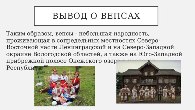 Вывод о вепсах Таким образом, вепсы - небольшая народность, проживающая в сопредельных местностях Северо-Восточной части Ленинградской и на Северо-Западной окраине Вологодской областей, а также на Юго-Западной прибрежной полосе Онежского озера в пределах Республики Карелия. 