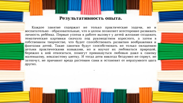 Результативность опыта.   Каждое занятие содержит не только практические задачи, но и воспитательно - образовательные, что в целом позволяет всесторонне развивать личность ребёнка. Первые успехи в работе вызовут у детей желание создавать тематические картинки сначала под руководством взрослого, а затем в собственном творчестве, что будет способствовать развитию воображения и фантазии детей. Такие занятия будут способствовать не только овладению детьми практическими навыками, но и научат их любоваться природой, бережно к ней относиться, помогут проникнуться любовью даже к самому маленькому, неказистому цветку. И тогда дети никогда бездумно не сорвут, не затопчут, не причинят вреда растению сами и остановят от неразумного шага других. .   