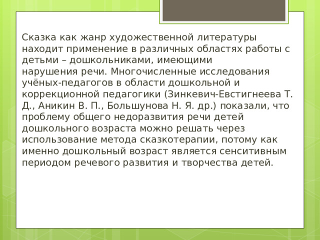 Сказка как жанр художественной литературы находит применение в различных областях работы с детьми – дошкольниками, имеющими нарушения речи. Многочисленные исследования учёных-педагогов в области дошкольной и коррекционной педагогики (Зинкевич-Евстигнеева Т. Д., Аникин В. П., Большунова Н. Я. др.) показали, что проблему общего недоразвития речи детей дошкольного возраста можно решать через использование метода сказкотерапии, потому как именно дошкольный возраст является сенситивным периодом речевого развития и творчества детей. 