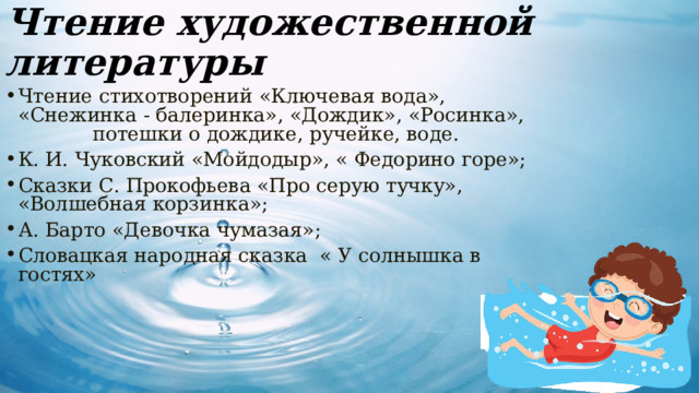 Чтение художественной литературы Чтение стихотворений «Ключевая вода», «Снежинка - балеринка», «Дождик», «Росинка», потешки о дождике, ручейке, воде. К. И. Чуковский «Мойдодыр», « Федорино горе»; Сказки С. Прокофьева «Про серую тучку», «Волшебная корзинка»; А. Барто «Девочка чумазая»; Словацкая народная сказка « У солнышка в гостях» 