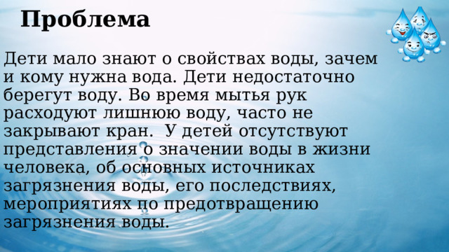 Проблема   Дети мало знают о свойствах воды, зачем  и кому нужна вода. Дети недостаточно берегут воду. Во время мытья рук расходуют лишнюю воду, часто не закрывают кран.  У детей отсутствуют представления о значении воды в жизни человека, об основных источниках загрязнения воды, его последствиях, мероприятиях по предотвращению загрязнения воды.     