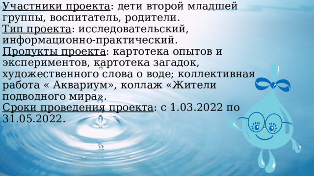 Участники проекта : дети второй младшей группы, воспитатель, родители.  Тип проекта : исследовательский, информационно-практический.  Продукты проекта : картотека опытов и экспериментов, картотека загадок, художественного слова о воде; коллективная работа « Аквариум», коллаж «Жители подводного мира».  Сроки проведения проекта : с 1.03.2022 по 31.05.2022.    
