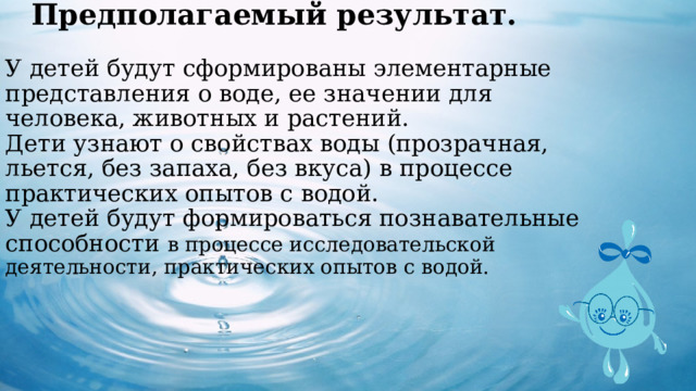 Предполагаемый результат.   У детей будут сформированы элементарные представления о воде, ее значении для человека, животных и растений.  Дети узнают о свойствах воды (прозрачная, льется, без запаха, без вкуса) в процессе практических опытов с водой.  У детей будут формироваться познавательные способности в процессе исследовательской деятельности, практических опытов с водой.     