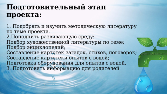  Подготовительный этап проекта:   1. Подобрать и изучить методическую литературу по теме проекта.  2.Пополнить развивающую среду:  Подбор художественной литературы по теме;  Подбор энциклопедий;  Составление картотек загадок, стихов, поговорок;  Составление картотеки опытов с водой;  Подготовка оборудования для опытов с водой.  3. Подготовить информацию для родителей       