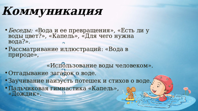 Коммуникация Беседы: « Вода и ее превращения», «Есть ли у воды цвет?», «Капель», «Для чего нужна вода?». Рассматривание иллюстраций: «Вода в природе», «Использование воды человеком». Отгадывание загадок о воде. Заучивание наизусть потешек и стихов о воде. Пальчиковая гимнастика «Капель», «Дождик». 