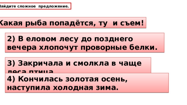 Найдите сложное предложение. 1) Какая рыба попадётся, ту и съем! 2) В еловом лесу до позднего вечера хлопочут проворные белки. 3) Закричала и смолкла в чаще леса птица. 4) Кончилась золотая осень, наступила холодная зима. 