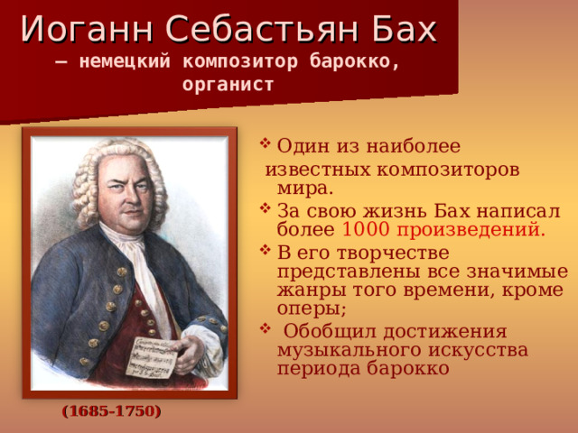 Иоганн Себастьян Бах  — немецкий композитор барокко, органист   Один из наиболее  известных композиторов мира. За свою жизнь Бах написал более 1000 произведений. В его творчестве представлены все значимые жанры того времени, кроме оперы;  Обобщил достижения музыкального искусства периода барокко (1685-1750) 