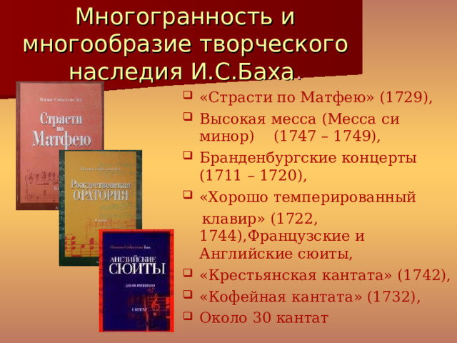 Многогранность и многообразие творческого наследия И.С.Баха . «Страсти по Матфею» (1729), Высокая месса (Месса си минор) (1747 – 1749), Бранденбургские концерты (1711 – 1720), «Хорошо темперированный  клавир» (1722, 1744),Французские и Английские сюиты, «Крестьянская кантата» (1742), «Кофейная кантата» (1732), Около 30 кантат 