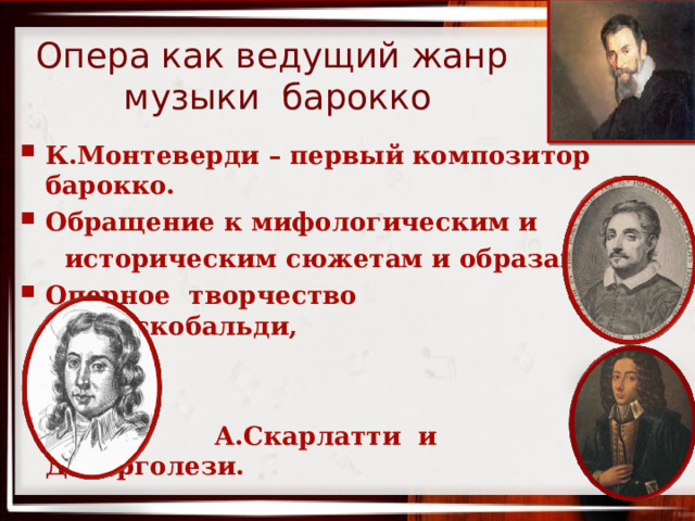 Опера как ведущий жанр музыки барокко К.Монтеверди – первый композитор барокко. Обращение к мифологическим и  историческим сюжетам и образам. Оперное творчество Д.Фрескобальди,    А.Скарлатти и Д.Перголези.   