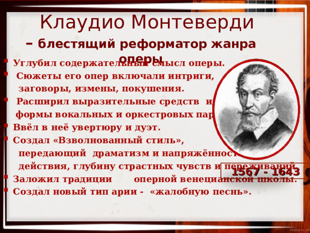     Клаудио Монтеверди  –  блестящий реформатор жанра оперы      Углубил содержательный смысл оперы.  Сюжеты его опер включали интриги,  заговоры, измены, покушения.  Расширил выразительные средств и  формы вокальных и оркестровых партий. Ввёл в неё увертюру и дуэт. Создал «Взволнованный стиль»,  передающий драматизм и напряжённость  действия, глубину страстных чувств и переживаний. Заложил традиции оперной венецианской школы. Создал новый тип арии - «жалобную песнь».   1567 - 1643  