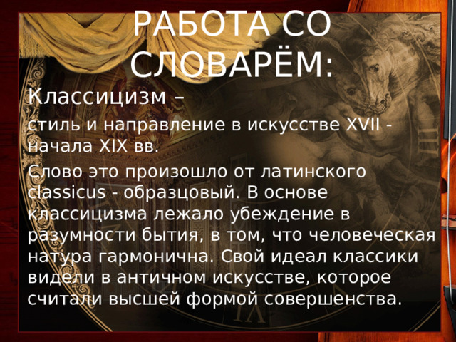 РАБОТА СО СЛОВАРЁМ: Классицизм – стиль и направление в искусстве XVII - начала XIX вв. Слово это произошло от латинского classicus - образцовый. В основе классицизма лежало убеждение в разумности бытия, в том, что человеческая натура гармонична. Свой идеал классики видели в античном искусстве, которое считали высшей формой совершенства. 