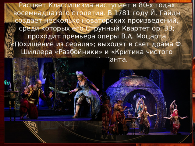 Расцвет Классицизма наступает в 80-х годах восемнадцатого столетия. В 1781 году Й. Гайдн создает несколько новаторских произведений, среди которых его Струнный Квартет ор. 33; проходит премьера оперы В.А. Моцарта «Похищение из сераля»; выходят в свет драма Ф. Шиллера «Разбойники» и «Критика чистого разума» И. Канта.   