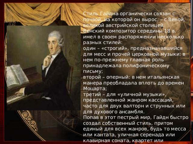 Стиль Гайдна органически связан с почвой, на которой он вырос, – с Веной, великой австрийской столицей. Венский композитор середины 18 в. имел в своем распоряжении несколько разных стилей: один – «строгий», предназначавшийся для месс и прочей церковной музыки: в нем по-прежнему главная роль принадлежала полифоническому письму; второй – оперный: в нем итальянская манера преобладала вплоть до времен Моцарта; третий – для «уличной музыки», представленной жанром кассаций, часто для двух валторн и струнных или для духового ансамбля. Попав в этот пестрый мир, Гайдн быстро создал собственный стиль, притом единый для всех жанров, будь то месса или кантата, уличная серенада или клавирная соната, квартет или симфония 