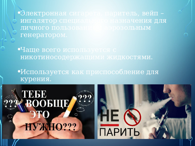 Электронная сигарета, паритель, вейп – ингалятор специального назначения для личного пользования с аэрозольным генератором. Чаще всего используется с никотиносодержащими жидкостями. Используется как приспособление для курения. 