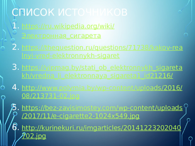 Список источников https://ru.wikipedia.org/wiki/ Электронная_сигарета https://thequestion.ru/questions/71738/kakov-realnyi-vred-elektronnykh-sigaret https://vipmag.by/stati_ob_elektronnykh_sigaretakh/vredna_li_elektronnaya_sigareta1_id21216/ http://www.polymia.by/wp-content/uploads/2016/08/213731-02.jpg https://bez-zavisimostey.com/wp-content/uploads/2017/11/e-cigarette2-1024x549.jpg http://kurinekuri.ru/imgarticles/20141223202040702.jpg 