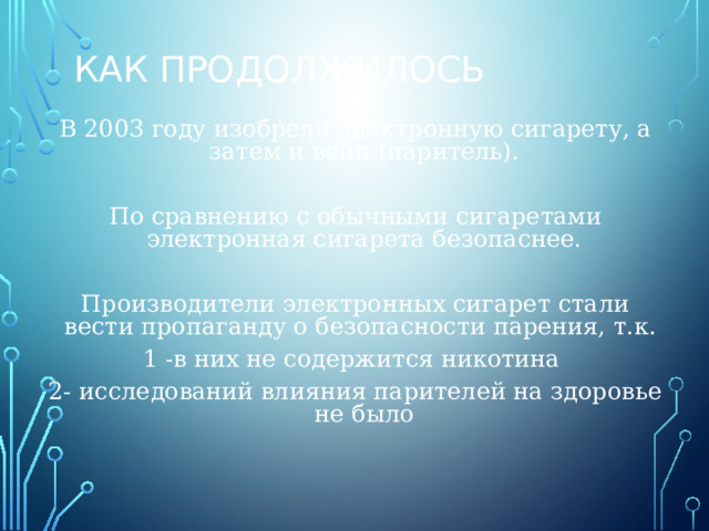 Как продолжилось В 2003 году изобрели электронную сигарету, а затем и вейп (паритель). По сравнению с обычными сигаретами электронная сигарета безопаснее. Производители электронных сигарет стали вести пропаганду о безопасности парения, т.к. 1 -в них не содержится никотина 2- исследований влияния парителей на здоровье не было 