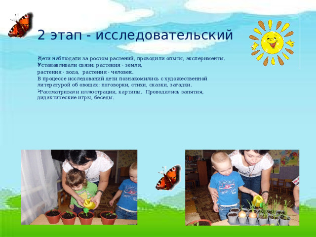 2 этап - исследовательский Дети наблюдали за ростом растений, проводили опыты, эксперименты. Устанавливали связи: растения - земля, растения - вода, растения - человек.       В процессе исследований дети познакомились с художественной литературой об овощах: поговорки, стихи, сказки, загадки.  Рассматривали иллюстрации, картины. Проводились занятия, дидактические игры, беседы. 