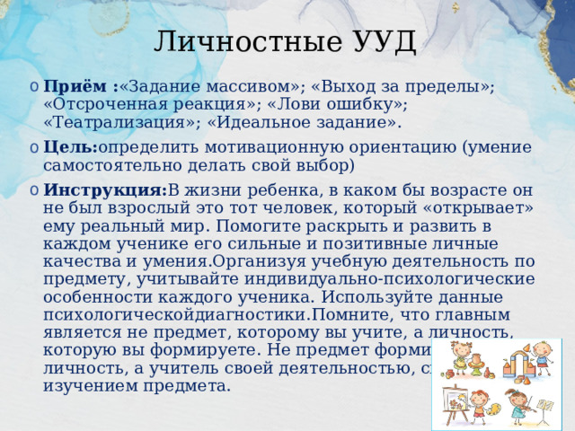 Личностные УУД Приём : «Задание массивом»; «Выход за пределы»; «Отсроченная реакция»; «Лови ошибку»; «Театрализация»; «Идеальное задание». Цель: определить мотивационную ориентацию (умение самостоятельно делать свой выбор) Инструкция: В жизни ребенка, в каком бы возрасте он не был взрослый это тот человек, который «открывает» ему реальный мир. Помогите раскрыть и развить в каждом ученике его сильные и позитивные личные качества и умения.Организуя учебную деятельность по предмету, учитывайте индивидуально-психологические особенности каждого ученика. Используйте данные психологическойдиагностики.Помните, что главным является не предмет, которому вы учите, а личность, которую вы формируете. Не предмет формирует личность, а учитель своей деятельностью, связанной с изучением предмета. 