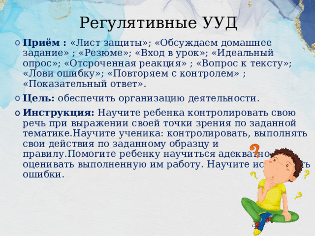 Регулятивные УУД Приём : «Лист защиты»; «Обсуждаем домашнее задание» ; «Резюме»; «Вход в урок»; «Идеальный опрос»; «Отсроченная реакция» ; «Вопрос к тексту»; «Лови ошибку»; «Повторяем с контролем» ; «Показательный ответ». Цель: обеспечить организацию деятельности. Инструкция: Научите ребенка контролировать свою речь при выражении своей точки зрения по заданной тематике.Научите ученика: контролировать, выполнять свои действия по заданному образцу и правилу.Помогите ребенку научиться адекватно, оценивать выполненную им работу. Научите исправлять  ошибки. 