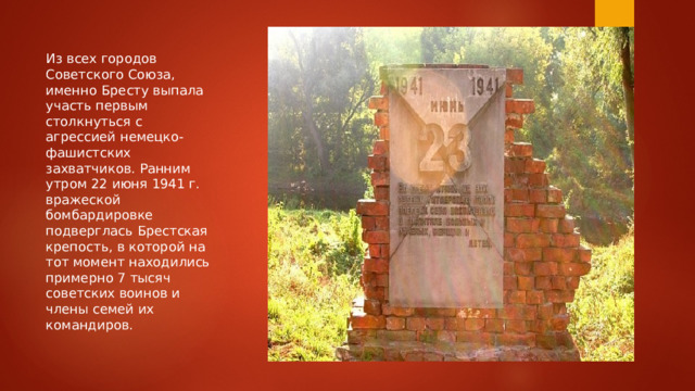 Из всех городов Советского Союза, именно Бресту выпала участь первым столкнуться с агрессией немецко-фашистских захватчиков. Ранним утром 22 июня 1941 г. вражеской бомбардировке подверглась Брестская крепость, в которой на тот момент находились примерно 7 тысяч советских воинов и члены семей их командиров. 
